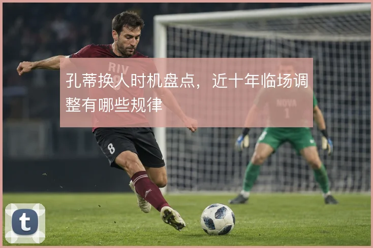 孔蒂换人时机盘点，近十年临场调整有哪些规律