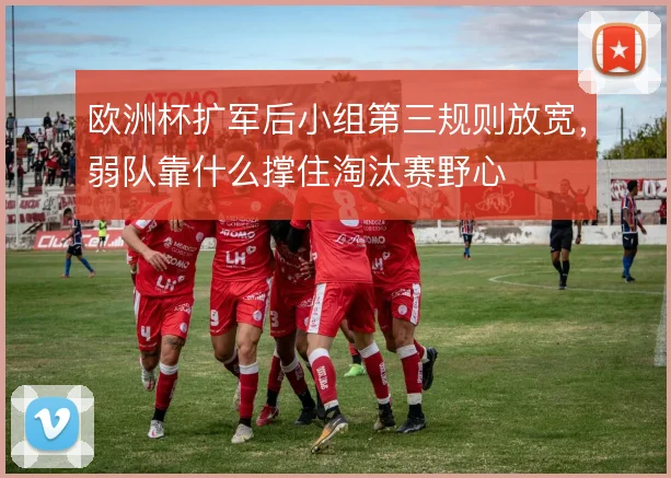 欧洲杯扩军后小组第三规则放宽,弱队靠什么撑住淘汰赛野心