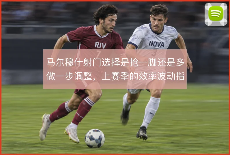 马尔穆什射门选择是抢一脚还是多做一步调整,上赛季的效率波动指向答案