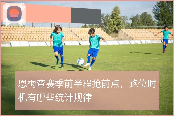 恩梅查赛季前半程抢前点，跑位时机有哪些统计规律