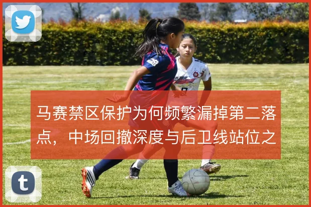 马赛禁区保护为何频繁漏掉第二落点，中场回撤深度与后卫线站位之间的脱节