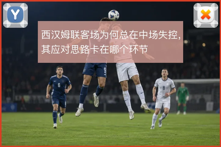 西汉姆联客场为何总在中场失控，其应对思路卡在哪个环节