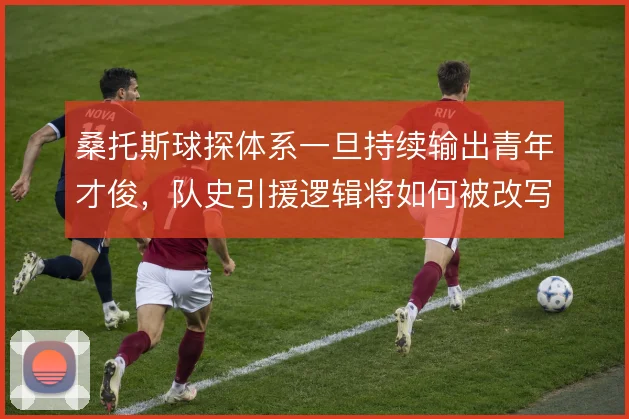 桑托斯球探体系一旦持续输出青年才俊,队史引援逻辑将如何被改写