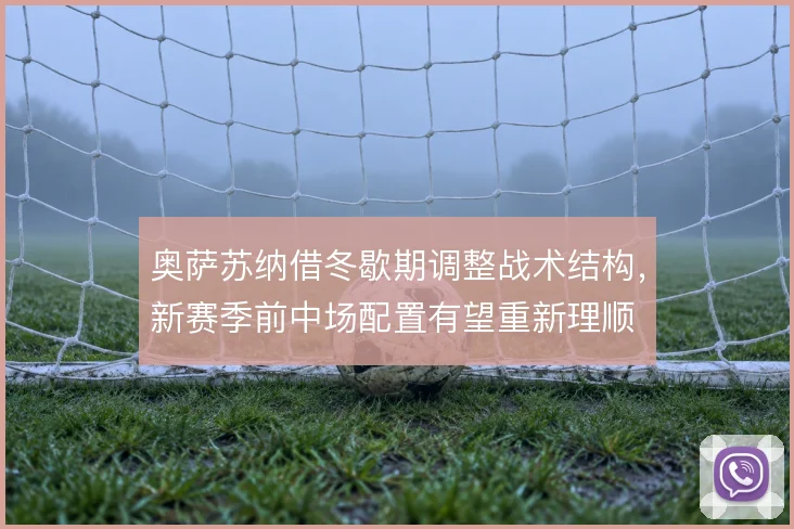 奥萨苏纳借冬歇期调整战术结构,新赛季前中场配置有望重新理顺