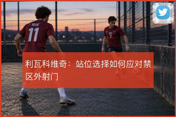利瓦科维奇:站位选择如何应对禁区外射门