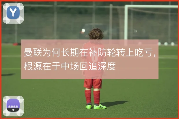 曼联为何长期在补防轮转上吃亏,根源在于中场回追深度