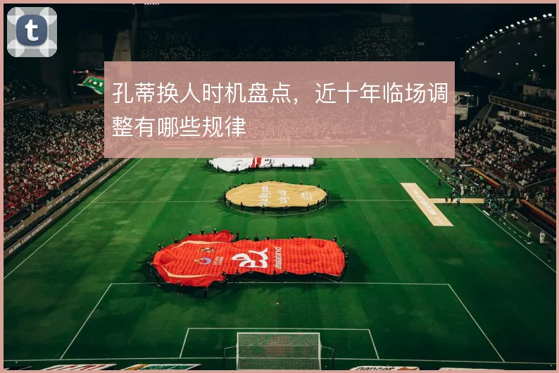 孔蒂换人时机盘点，近十年临场调整有哪些规律