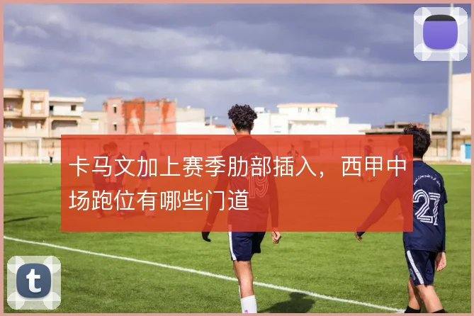 卡马文加上赛季肋部插入,西甲中场跑位有哪些门道