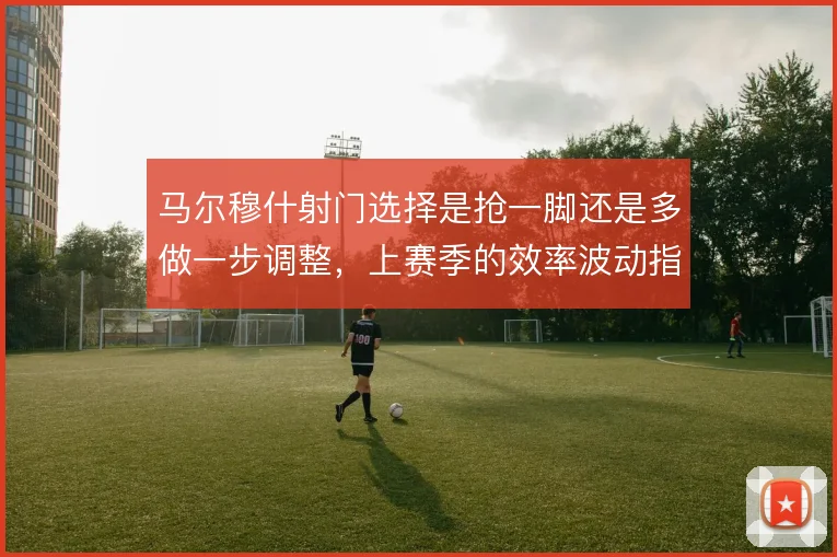 马尔穆什射门选择是抢一脚还是多做一步调整,上赛季的效率波动指向答案